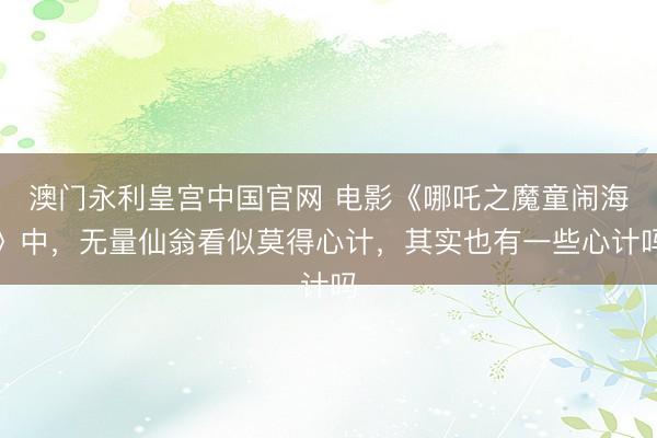澳门永利皇宫中国官网 电影《哪吒之魔童闹海》中，无量仙翁看似莫得心计，其实也有一些心计吗