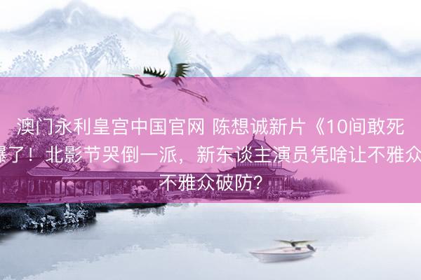 澳门永利皇宫中国官网 陈想诚新片《10间敢死队》爆了！北影节哭倒一派，新东谈主演员凭啥让不雅众破防？