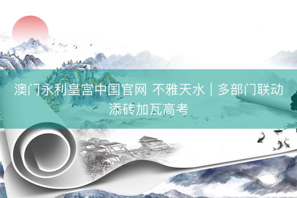 澳门永利皇宫中国官网 不雅天水 | 多部门联动添砖加瓦高考