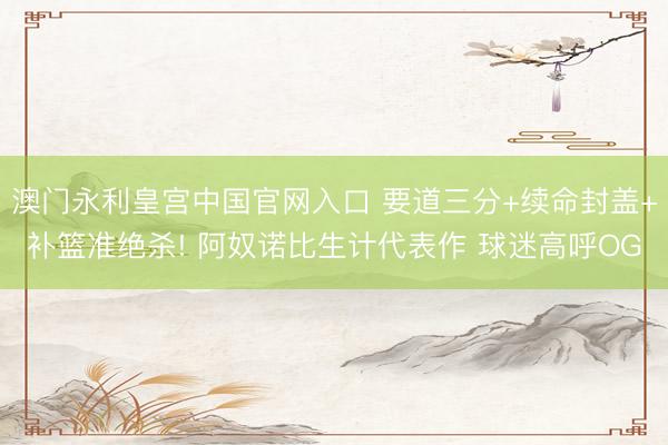 澳门永利皇宫中国官网入口 要道三分+续命封盖+补篮准绝杀! 阿奴诺比生计代表作 球迷高呼OG