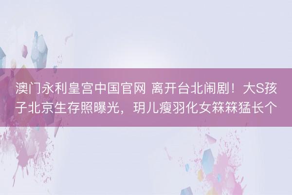 澳门永利皇宫中国官网 离开台北闹剧！大S孩子北京生存照曝光，玥儿瘦羽化女箖箖猛长个