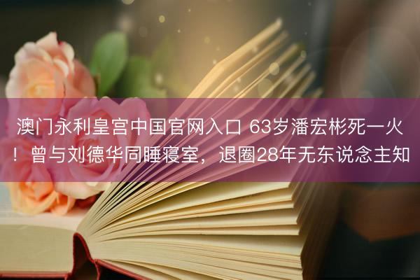 澳门永利皇宫中国官网入口 63岁潘宏彬死一火！曾与刘德华同睡寝室，退圈28年无东说念主知