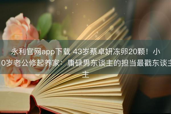 永利官网app下载 43岁蔡卓妍冻卵20颗！小10岁老公修起养家：庸碌男东谈主的担当最戳东谈主