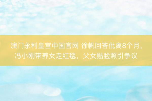 澳门永利皇宫中国官网 徐帆回答仳离8个月，冯小刚带养女走红毯，父女贴脸照引争议
