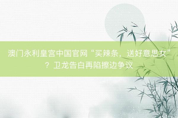 澳门永利皇宫中国官网 “买辣条，送好意思女”？卫龙告白再陷擦边争议