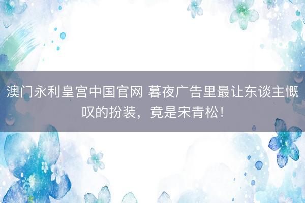 澳门永利皇宫中国官网 暮夜广告里最让东谈主慨叹的扮装，竟是宋青松！