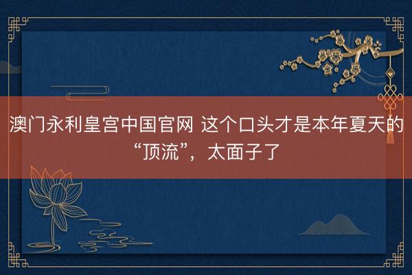 澳门永利皇宫中国官网 这个口头才是本年夏天的“顶流”，太面子了