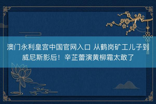 澳门永利皇宫中国官网入口 从鹤岗矿工儿子到威尼斯影后！辛芷蕾演黄柳霜太敢了