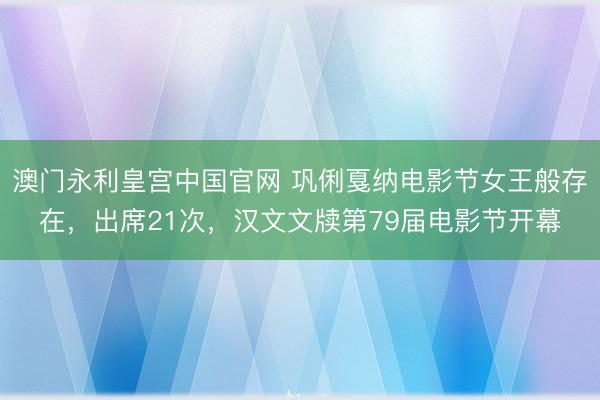 澳门永利皇宫中国官网 巩俐戛纳电影节女王般存在，出席21次，汉文文牍第79届电影节开幕