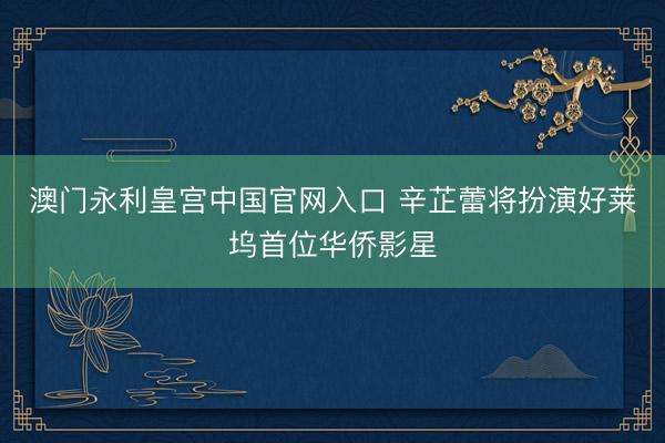 澳门永利皇宫中国官网入口 辛芷蕾将扮演好莱坞首位华侨影星