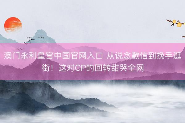 澳门永利皇宫中国官网入口 从说念歉信到挽手逛街！这对CP的回转甜哭全网