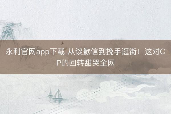 永利官网app下载 从谈歉信到挽手逛街！这对CP的回转甜哭全网