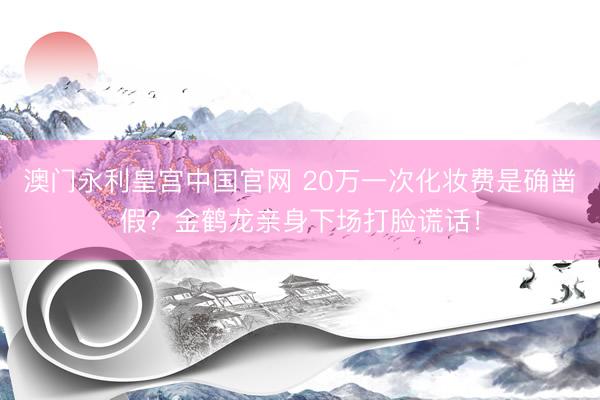 澳门永利皇宫中国官网 20万一次化妆费是确凿假？金鹤龙亲身下场打脸谎话！