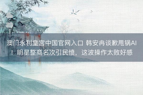 澳门永利皇宫中国官网入口 韩安冉谈歉甩锅AI！明星整商名次引民愤，这波操作太败好感