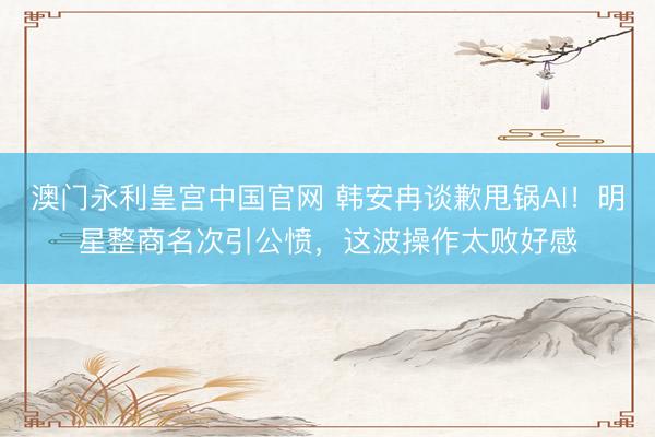 澳门永利皇宫中国官网 韩安冉谈歉甩锅AI！明星整商名次引公愤，这波操作太败好感