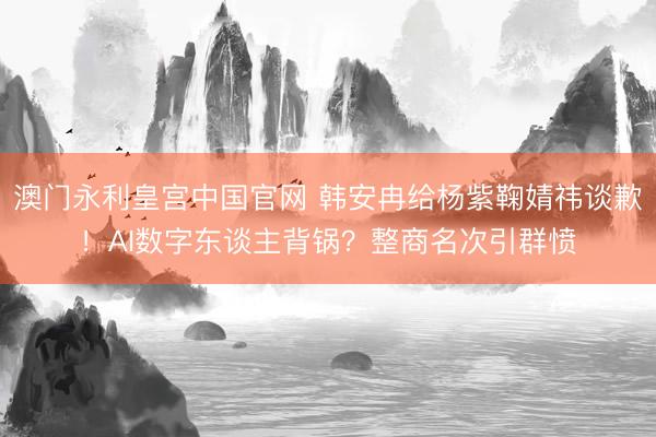 澳门永利皇宫中国官网 韩安冉给杨紫鞠婧祎谈歉！AI数字东谈主背锅？整商名次引群愤