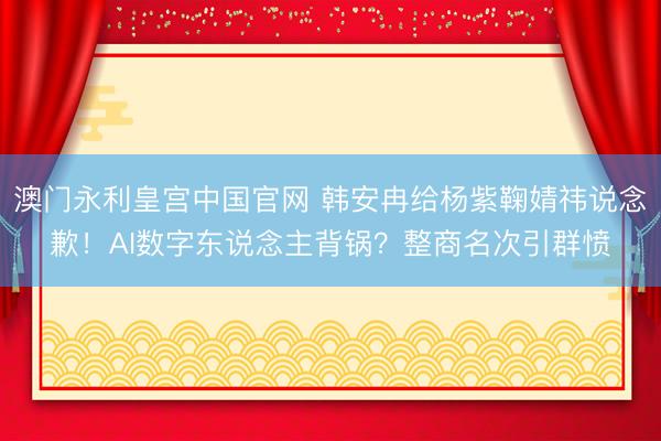 澳门永利皇宫中国官网 韩安冉给杨紫鞠婧祎说念歉！AI数字东说念主背锅？整商名次引群愤