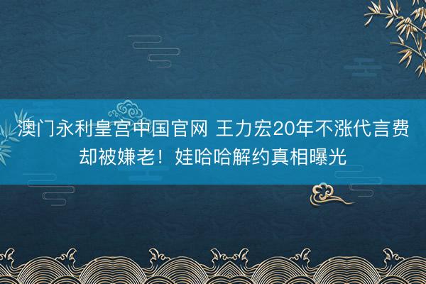 澳门永利皇宫中国官网 王力宏20年不涨代言费却被嫌老！娃哈哈解约真相曝光