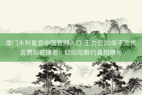 澳门永利皇宫中国官网入口 王力宏20年不涨代言费却被嫌老！娃哈哈解约真相曝光