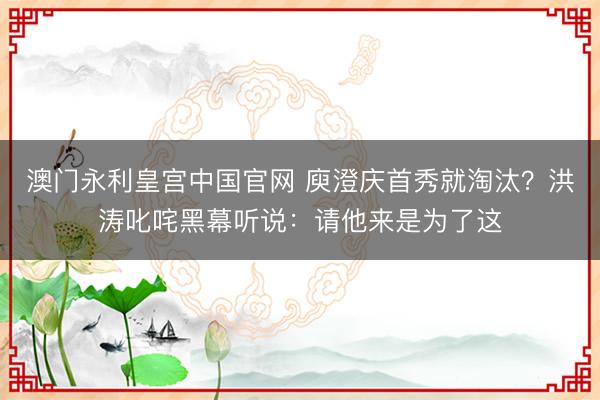 澳门永利皇宫中国官网 庾澄庆首秀就淘汰？洪涛叱咤黑幕听说：请他来是为了这