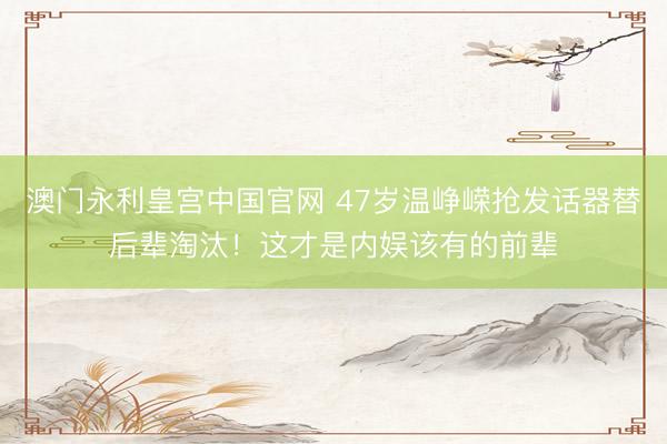 澳门永利皇宫中国官网 47岁温峥嵘抢发话器替后辈淘汰！这才是内娱该有的前辈