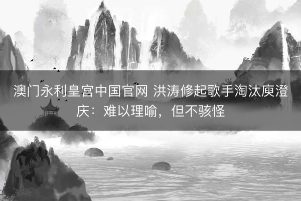 澳门永利皇宫中国官网 洪涛修起歌手淘汰庾澄庆：难以理喻，但不骇怪