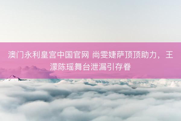 澳门永利皇宫中国官网 尚雯婕萨顶顶助力，王濛陈瑶舞台泄漏引存眷
