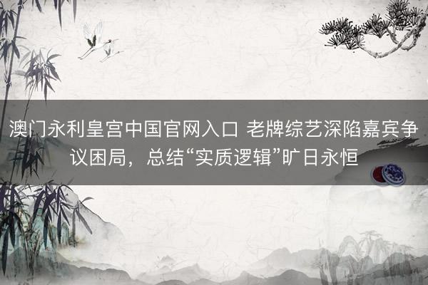 澳门永利皇宫中国官网入口 老牌综艺深陷嘉宾争议困局，总结“实质逻辑”旷日永恒