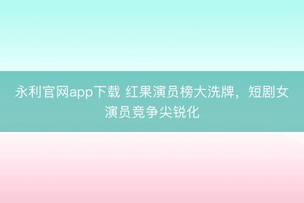 永利官网app下载 红果演员榜大洗牌，短剧女演员竞争尖锐化