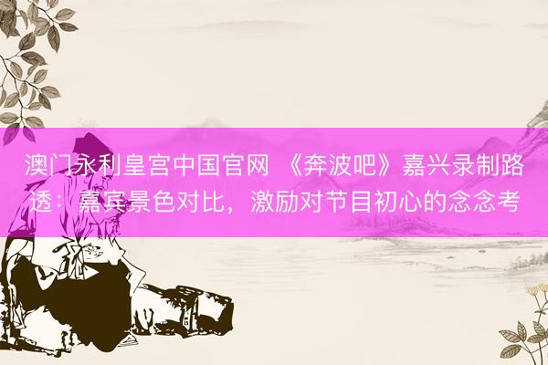 澳门永利皇宫中国官网 《奔波吧》嘉兴录制路透：嘉宾景色对比，激励对节目初心的念念考