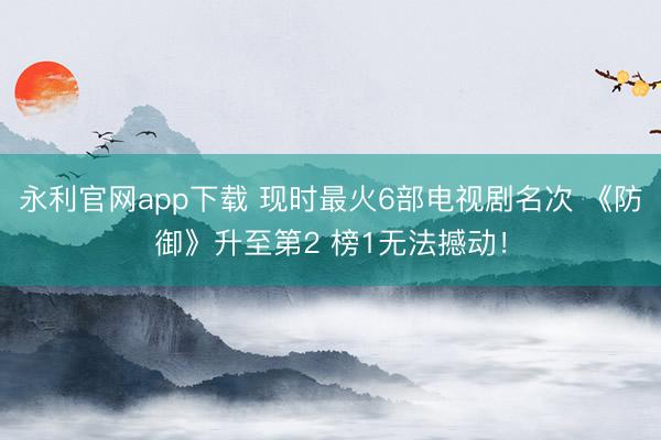 永利官网app下载 现时最火6部电视剧名次 《防御》升至第2 榜1无法撼动！