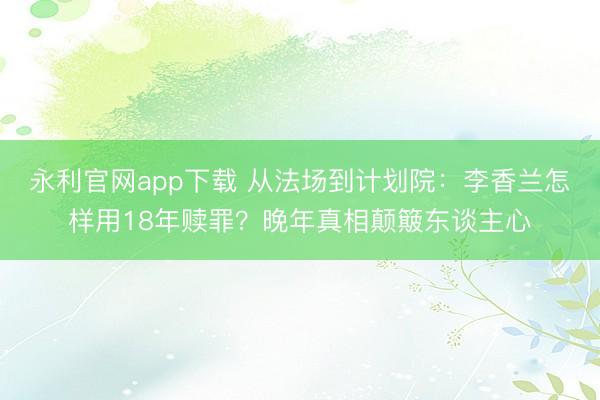 永利官网app下载 从法场到计划院：李香兰怎样用18年赎罪？晚年真相颠簸东谈主心