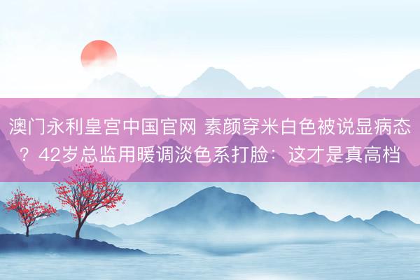 澳门永利皇宫中国官网 素颜穿米白色被说显病态？42岁总监用暖调淡色系打脸：这才是真高档