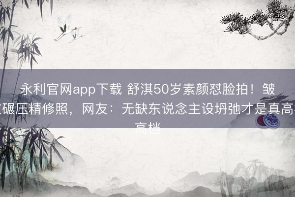 永利官网app下载 舒淇50岁素颜怼脸拍!皱纹碾压精修照,网友:无缺东说念主设坍弛才是真高档