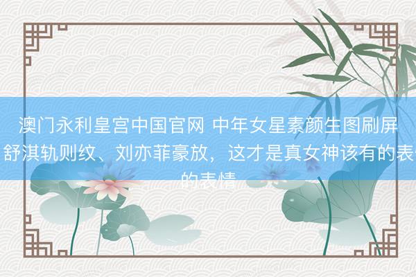 澳门永利皇宫中国官网 中年女星素颜生图刷屏：舒淇轨则纹、刘亦菲豪放，这才是真女神该有的表情