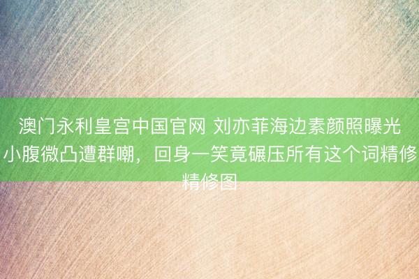 澳门永利皇宫中国官网 刘亦菲海边素颜照曝光！小腹微凸遭群嘲，回身一笑竟碾压所有这个词精修图