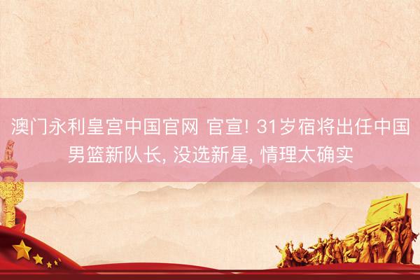 澳门永利皇宫中国官网 官宣! 31岁宿将出任中国男篮新队长， 没选新星， 情理太确实