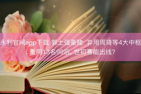 永利官网app下载 郭士强豪赌: 弃用周琦等4大中枢， 重用13名99后， 世初赛能出线?
