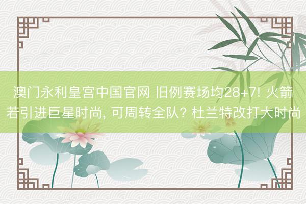 澳门永利皇宫中国官网 旧例赛场均28+7! 火箭若引进巨星时尚， 可周转全队? 杜兰特改打大时尚