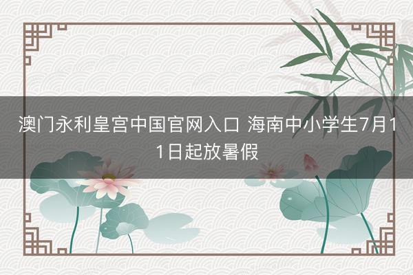 澳门永利皇宫中国官网入口 海南中小学生7月11日起放暑假