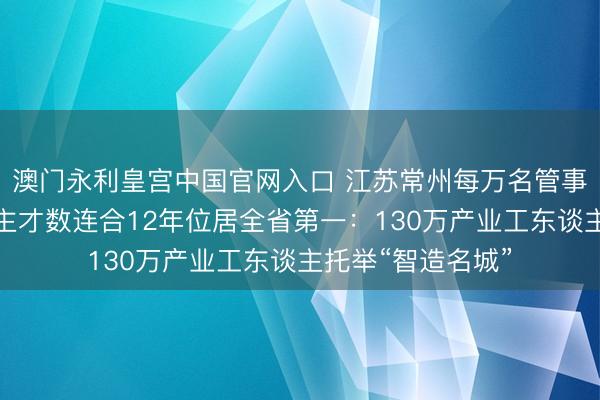 澳门永利皇宫中国官网入口 江苏常州每万名管事者中精采技东谈主才数连合12年位居全省第一：130万产业工东谈主托举“智造名城”