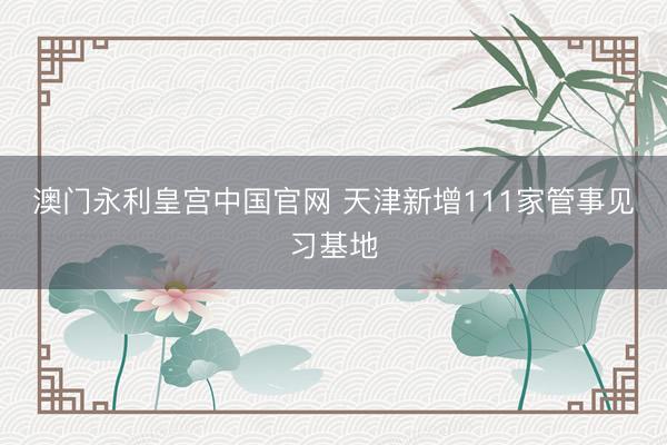 澳门永利皇宫中国官网 天津新增111家管事见习基地