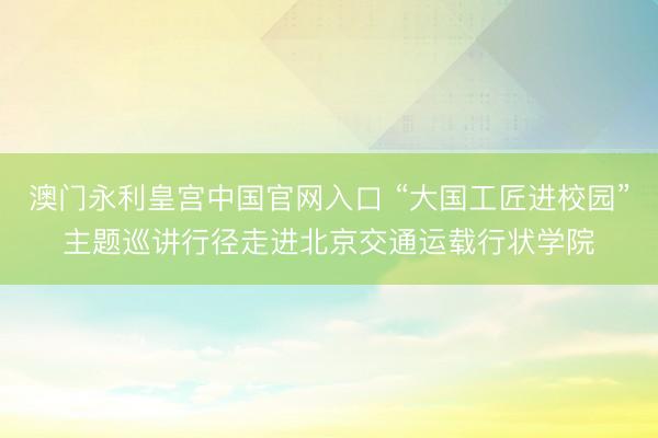 澳门永利皇宫中国官网入口 “大国工匠进校园”主题巡讲行径走进北京交通运载行状学院