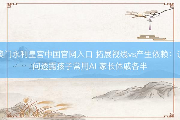 澳门永利皇宫中国官网入口 拓展视线vs产生依赖：访问透露孩子常用AI 家长休戚各半