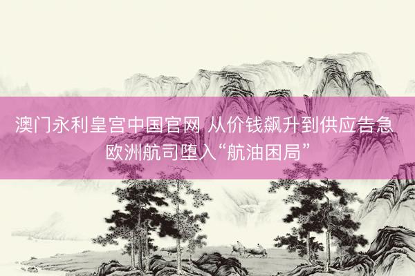 澳门永利皇宫中国官网 从价钱飙升到供应告急 欧洲航司堕入“航油困局”