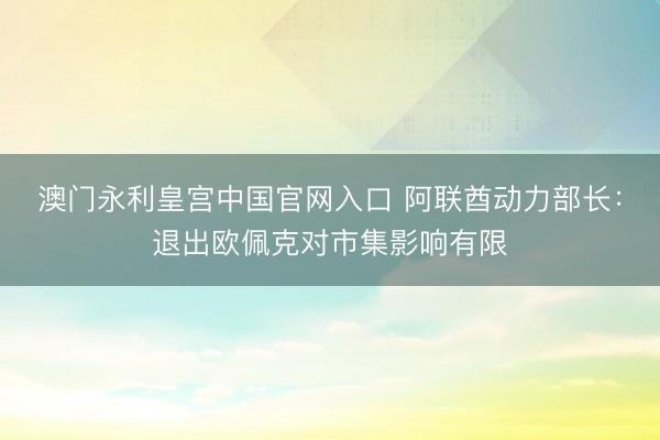 澳门永利皇宫中国官网入口 阿联酋动力部长：退出欧佩克对市集影响有限