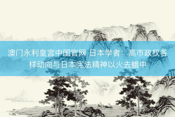 澳门永利皇宫中国官网 日本学者：高市政权各样动向与日本宪法精神以火去蛾中