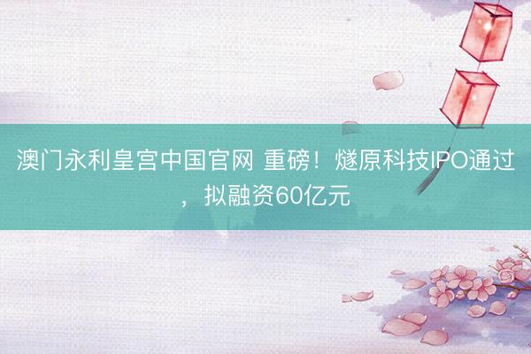 澳门永利皇宫中国官网 重磅！燧原科技IPO通过，拟融资60亿元