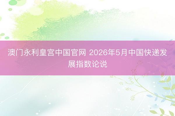 澳门永利皇宫中国官网 2026年5月中国快递发展指数论说
