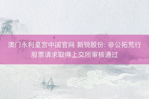 澳门永利皇宫中国官网 新锐股份: 非公拓荒行股票请求取得上交所审核通过